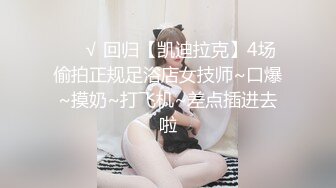 ❤️√ 回归【凯迪拉克】4场偷拍正规足浴店女技师~口爆~摸奶~打飞机~差点插进去啦