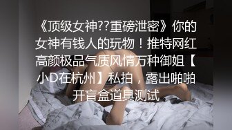 《顶级女神??重磅泄密》你的女神有钱人的玩物！推特网红高颜极品气质风情万种御姐【小D在杭州】私拍，露出啪啪开盲盒道具测试