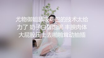 尤物御姐舔吸鸡巴的技术太给力了 奶子白皙饱满 丰腴肉体大屁股压上去啪啪耸动抽插