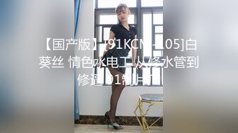 【国产版】[91KCM-105]白葵丝 情色水电工 从修水管到修逼 91制片厂