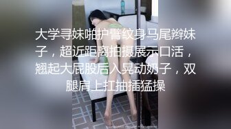 大学寻妹啪护臂纹身马尾辫妹子，超近距离拍摄展示口活，翘起大屁股后入晃动奶子，双腿肩上扛抽插猛操