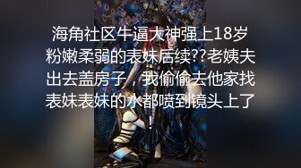 海角社区牛逼大神强上18岁粉嫩柔弱的表妹后续??老姨夫出去盖房子，我偷偷去他家找表妹表妹的水都喷到镜头上了！