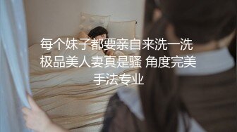 每个妹子都要亲自来洗一洗 极品美人妻真是骚 角度完美手法专业