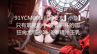 91YCM009 日租女友▌小鱼▌只有累死的牛 没有耕坏的田 狂肏尤物浪叫 浇淋精汁玉乳