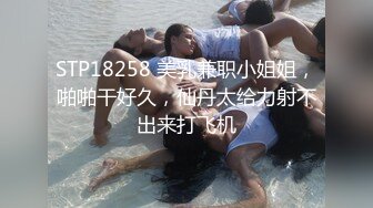 STP18258 美乳兼职小姐姐，啪啪干好久，仙丹太给力射不出来打飞机