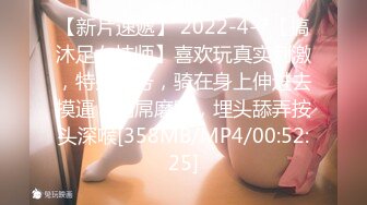 【新片速遞】 2022-4-7【搞沐足女技师】喜欢玩真实刺激，特殊服务，骑在身上伸进去摸逼，用屌磨蹭，埋头舔弄按头深喉[358MB/MP4/00:52:25]