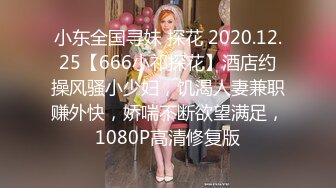 小东全国寻妹 探花 2020.12.25【666小祁探花】酒店约操风骚小少妇，饥渴人妻兼职赚外快，娇喘不断欲望满足，1080P高清修复版