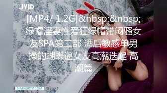 [MP4/ 1.2G]&nbsp;&nbsp;绿帽淫妻性爱狂绿帽带闷骚女友SPA第二部 酒后敏感单男操的蝴蝶逼女友高潮迭起 高潮篇