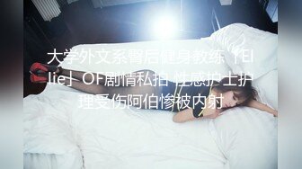 大学外文系臀后健身教练「Ellie」OF剧情私拍 性感护士护理受伤阿伯惨被内射