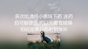 多次给清纯小表妹下药 迷药后可随便玩 可以无套直接操 怕玩出事只能射到体外