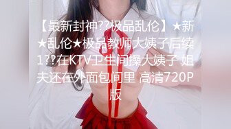 【最新封神??极品乱伦】★新★乱伦★极品教师大姨子后续1??在KTV卫生间操大姨子 姐夫还在外面包间里 高清720P版