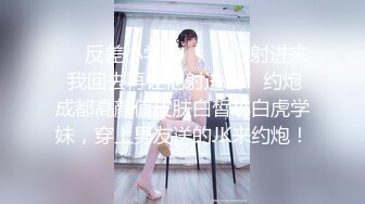 ❤️反差小学妹❤️“你射进来 我回去再让他射进去”约炮成都高颜值皮肤白皙小白虎学妹，穿上男友送的JK来约炮！