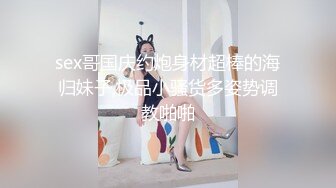 sex哥国庆约炮身材超棒的海归妹子,极品小骚货多姿势调教啪啪