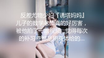 ✿反差尤物少妇『诱塔妈妈』儿子的数学老师真的好厉害，被他拍了一堆视频…觉得每次的补习费都是用身体给的…