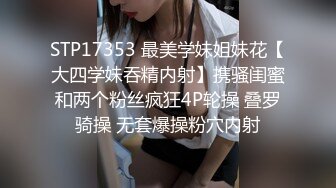 STP17353 最美学妹姐妹花【大四学妹吞精内射】携骚闺蜜和两个粉丝疯狂4P轮操 叠罗骑操 无套爆操粉穴内射