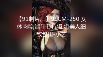 【91制片厂】91CM-250 女体肉粽,端午节特辑 将美人细致包里-小艺