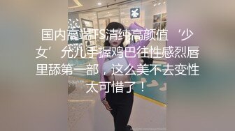 国内高端TS清纯高颜值‘少女’允儿手握鸡巴往性感烈唇里舔第一部，这么美不去变性太可惜了！