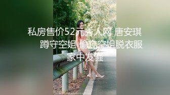 私房售价52元秀人网 唐安琪❤️蹲守空姐 偷窥空姐脱衣服家中发骚