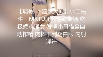 【调教❤️淫奴大神】小二先生✿ MRTU调教性奴专场 终极媚态淫女 发情小母猫全自动榨精 肉棒干到翻白眼 内射淫汁