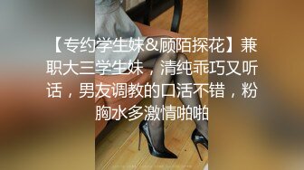 【专约学生妹&顾陌探花】兼职大三学生妹，清纯乖巧又听话，男友调教的口活不错，粉胸水多激情啪啪