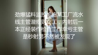 劲爆猛料监控偷拍某工厂流水线主管潜规则女工，内射后一本正经装作检查工作幸亏主管是秒射男不然被发现了